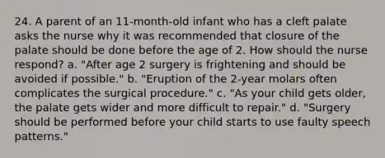 24. A parent of an 11-month-old infant who has a cleft palate asks the nurse why it was recommended that closure of the palate should be done before the age of 2. How should the nurse respond? a. "After age 2 surgery is frightening and should be avoided if possible." b. "Eruption of the 2-year molars often complicates the surgical procedure." c. "As your child gets older, the palate gets wider and more difficult to repair." d. "Surgery should be performed before your child starts to use faulty speech patterns."