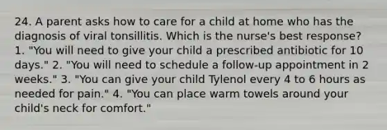 24. A parent asks how to care for a child at home who has the diagnosis of viral tonsillitis. Which is the nurse's best response? 1. "You will need to give your child a prescribed antibiotic for 10 days." 2. "You will need to schedule a follow-up appointment in 2 weeks." 3. "You can give your child Tylenol every 4 to 6 hours as needed for pain." 4. "You can place warm towels around your child's neck for comfort."