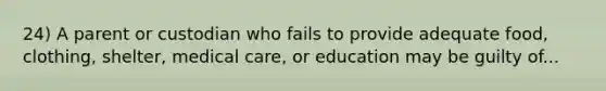 24) A parent or custodian who fails to provide adequate food, clothing, shelter, medical care, or education may be guilty of...