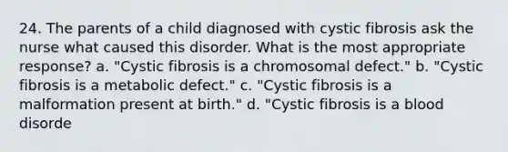 24. The parents of a child diagnosed with cystic fibrosis ask the nurse what caused this disorder. What is the most appropriate response? a. "Cystic fibrosis is a chromosomal defect." b. "Cystic fibrosis is a metabolic defect." c. "Cystic fibrosis is a malformation present at birth." d. "Cystic fibrosis is a blood disorde