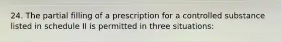 24. The partial filling of a prescription for a controlled substance listed in schedule II is permitted in three situations: