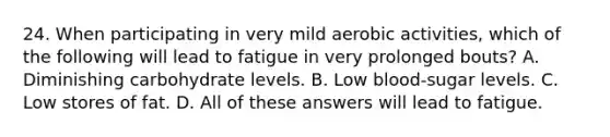 24. When participating in very mild aerobic activities, which of the following will lead to fatigue in very prolonged bouts? A. Diminishing carbohydrate levels. B. Low blood-sugar levels. C. Low stores of fat. D. All of these answers will lead to fatigue.