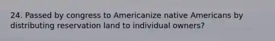 24. Passed by congress to Americanize <a href='https://www.questionai.com/knowledge/k3QII3MXja-native-americans' class='anchor-knowledge'>native americans</a> by distributing reservation land to individual owners?