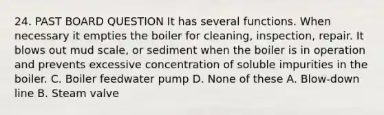 24. PAST BOARD QUESTION It has several functions. When necessary it empties the boiler for cleaning, inspection, repair. It blows out mud scale, or sediment when the boiler is in operation and prevents excessive concentration of soluble impurities in the boiler. C. Boiler feedwater pump D. None of these A. Blow-down line B. Steam valve