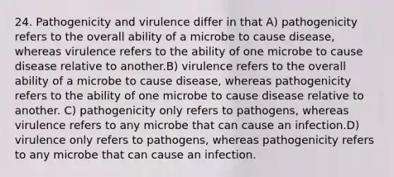 24. Pathogenicity and virulence differ in that A) pathogenicity refers to the overall ability of a microbe to cause disease, whereas virulence refers to the ability of one microbe to cause disease relative to another.B) virulence refers to the overall ability of a microbe to cause disease, whereas pathogenicity refers to the ability of one microbe to cause disease relative to another. C) pathogenicity only refers to pathogens, whereas virulence refers to any microbe that can cause an infection.D) virulence only refers to pathogens, whereas pathogenicity refers to any microbe that can cause an infection.