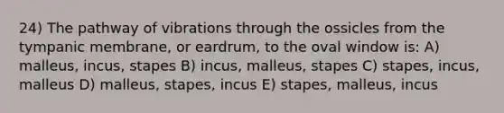 24) The pathway of vibrations through the ossicles from the tympanic membrane, or eardrum, to the oval window is: A) malleus, incus, stapes B) incus, malleus, stapes C) stapes, incus, malleus D) malleus, stapes, incus E) stapes, malleus, incus