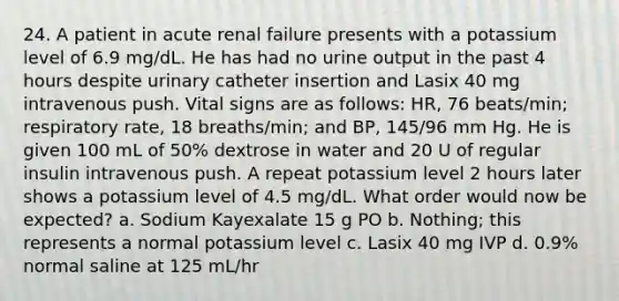 24. A patient in acute renal failure presents with a potassium level of 6.9 mg/dL. He has had no urine output in the past 4 hours despite urinary catheter insertion and Lasix 40 mg intravenous push. Vital signs are as follows: HR, 76 beats/min; respiratory rate, 18 breaths/min; and BP, 145/96 mm Hg. He is given 100 mL of 50% dextrose in water and 20 U of regular insulin intravenous push. A repeat potassium level 2 hours later shows a potassium level of 4.5 mg/dL. What order would now be expected? a. Sodium Kayexalate 15 g PO b. Nothing; this represents a normal potassium level c. Lasix 40 mg IVP d. 0.9% normal saline at 125 mL/hr