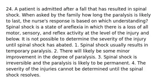 24. A patient is admitted after a fall that has resulted in spinal shock. When asked by the family how long the paralysis is likely to last, the nurse's response is based on which understanding? Spinal shock is a state of areflexia in which there is a loss of all motor, sensory, and reflex activity at the level of the injury and below. It is not possible to determine the severity of the injury until spinal shock has abated. 1. Spinal shock usually results in temporary paralysis. 2. There will likely be some minor improvement in the degree of paralysis. 3. Spinal shock is irreversible and the paralysis is likely to be permanent. 4. The severity of the injuries cannot be determined until the spinal shock resolves.