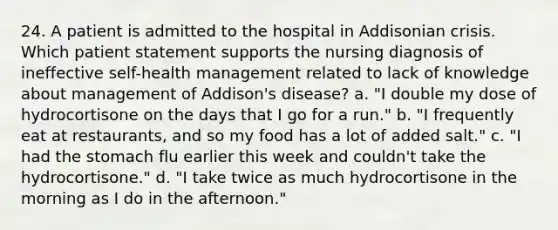 24. A patient is admitted to the hospital in Addisonian crisis. Which patient statement supports the nursing diagnosis of ineffective self-health management related to lack of knowledge about management of Addison's disease? a. "I double my dose of hydrocortisone on the days that I go for a run." b. "I frequently eat at restaurants, and so my food has a lot of added salt." c. "I had the stomach flu earlier this week and couldn't take the hydrocortisone." d. "I take twice as much hydrocortisone in the morning as I do in the afternoon."