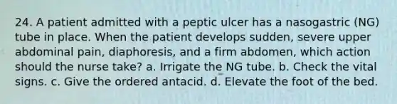 24. A patient admitted with a peptic ulcer has a nasogastric (NG) tube in place. When the patient develops sudden, severe upper abdominal pain, diaphoresis, and a firm abdomen, which action should the nurse take? a. Irrigate the NG tube. b. Check the vital signs. c. Give the ordered antacid. d. Elevate the foot of the bed.