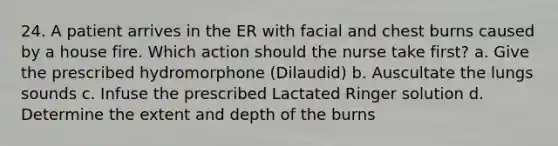 24. A patient arrives in the ER with facial and chest burns caused by a house fire. Which action should the nurse take first? a. Give the prescribed hydromorphone (Dilaudid) b. Auscultate the lungs sounds c. Infuse the prescribed Lactated Ringer solution d. Determine the extent and depth of the burns