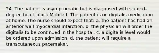 24. The patient is asymptomatic but is diagnosed with second-degree heart block Mobitz I. The patient is on digitalis medication at home. The nurse should expect that: a. the patient has had an anterior wall myocardial infarction. b. the physician will order the digitalis to be continued in the hospital. c. a digitalis level would be ordered upon admission. d. the patient will require a transcutaneous pacemaker.