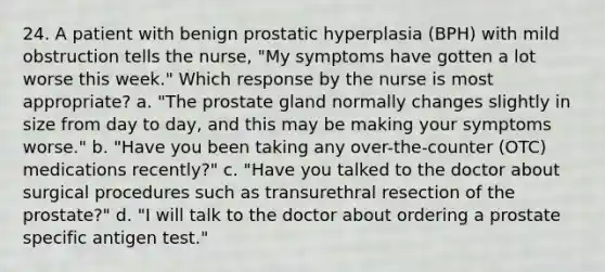 24. A patient with benign prostatic hyperplasia (BPH) with mild obstruction tells the nurse, "My symptoms have gotten a lot worse this week." Which response by the nurse is most appropriate? a. "The prostate gland normally changes slightly in size from day to day, and this may be making your symptoms worse." b. "Have you been taking any over-the-counter (OTC) medications recently?" c. "Have you talked to the doctor about surgical procedures such as transurethral resection of the prostate?" d. "I will talk to the doctor about ordering a prostate specific antigen test."