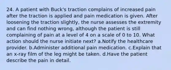 24. A patient with Buck's traction complains of increased pain after the traction is applied and pain medication is given. After loosening the traction slightly, the nurse assesses the extremity and can find nothing wrong, although the patient is still complaining of pain at a level of 4 on a scale of 0 to 10. What action should the nurse initiate next? a.Notify the healthcare provider. b.Administer additional pain medication. c.Explain that an x-ray film of the leg might be taken. d.Have the patient describe the pain in detail.