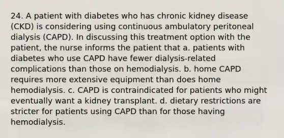 24. A patient with diabetes who has chronic kidney disease (CKD) is considering using continuous ambulatory peritoneal dialysis (CAPD). In discussing this treatment option with the patient, the nurse informs the patient that a. patients with diabetes who use CAPD have fewer dialysis-related complications than those on hemodialysis. b. home CAPD requires more extensive equipment than does home hemodialysis. c. CAPD is contraindicated for patients who might eventually want a kidney transplant. d. dietary restrictions are stricter for patients using CAPD than for those having hemodialysis.