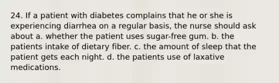 24. If a patient with diabetes complains that he or she is experiencing diarrhea on a regular basis, the nurse should ask about a. whether the patient uses sugar-free gum. b. the patients intake of dietary fiber. c. the amount of sleep that the patient gets each night. d. the patients use of laxative medications.