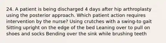 24. A patient is being discharged 4 days after hip arthroplasty using the posterior approach. Which patient action requires intervention by the nurse? Using crutches with a swing-to gait Sitting upright on the edge of the bed Leaning over to pull on shoes and socks Bending over the sink while brushing teeth