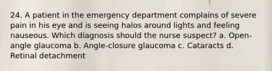 24. A patient in the emergency department complains of severe pain in his eye and is seeing halos around lights and feeling nauseous. Which diagnosis should the nurse suspect? a. Open-angle glaucoma b. Angle-closure glaucoma c. Cataracts d. Retinal detachment