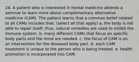 24. A patient who is interested in herbal medicine attends a seminar to learn more about complementary alternative medicine (CAM). The patient learns that a common belief related to all CAMs includes that: (select all that apply) a. the body is not able to repair itself; thus, natural remedies are used to inhibit the immune system. b. many different CAMs that focus on specific body parts and the mind are needed. c. the focus of CAM is on an intervention for the diseased body part. d. each CAM treatment is unique to the person who is being treated. e. health promotion is incorporated into CAM.