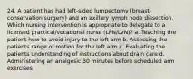 24. A patient has had left-sided lumpectomy (breast-conservation surgery) and an axillary lymph node dissection. Which nursing intervention is appropriate to delegate to a licensed practical/vocational nurse (LPN/LVN)? a. Teaching the patient how to avoid injury to the left arm b. Assessing the patients range of motion for the left arm c. Evaluating the patients understanding of instructions about drain care d. Administering an analgesic 30 minutes before scheduled arm exercises