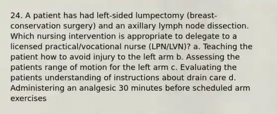 24. A patient has had left-sided lumpectomy (breast-conservation surgery) and an axillary lymph node dissection. Which nursing intervention is appropriate to delegate to a licensed practical/vocational nurse (LPN/LVN)? a. Teaching the patient how to avoid injury to the left arm b. Assessing the patients range of motion for the left arm c. Evaluating the patients understanding of instructions about drain care d. Administering an analgesic 30 minutes before scheduled arm exercises