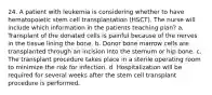 24. A patient with leukemia is considering whether to have hematopoietic stem cell transplantation (HSCT). The nurse will include which information in the patients teaching plan? a. Transplant of the donated cells is painful because of the nerves in the tissue lining the bone. b. Donor bone marrow cells are transplanted through an incision into the sternum or hip bone. c. The transplant procedure takes place in a sterile operating room to minimize the risk for infection. d. Hospitalization will be required for several weeks after the stem cell transplant procedure is performed.