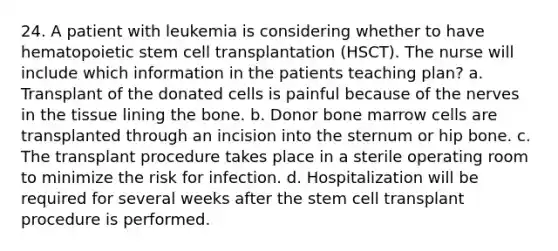 24. A patient with leukemia is considering whether to have hematopoietic stem cell transplantation (HSCT). The nurse will include which information in the patients teaching plan? a. Transplant of the donated cells is painful because of the nerves in the tissue lining the bone. b. Donor bone marrow cells are transplanted through an incision into the sternum or hip bone. c. The transplant procedure takes place in a sterile operating room to minimize the risk for infection. d. Hospitalization will be required for several weeks after the stem cell transplant procedure is performed.