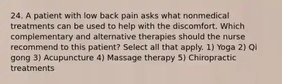 24. A patient with low back pain asks what nonmedical treatments can be used to help with the discomfort. Which complementary and alternative therapies should the nurse recommend to this patient? Select all that apply. 1) Yoga 2) Qi gong 3) Acupuncture 4) Massage therapy 5) Chiropractic treatments