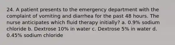 24. A patient presents to the emergency department with the complaint of vomiting and diarrhea for the past 48 hours. The nurse anticipates which fluid therapy initially? a. 0.9% sodium chloride b. Dextrose 10% in water c. Dextrose 5% in water d. 0.45% sodium chloride