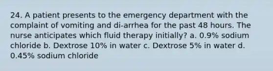 24. A patient presents to the emergency department with the complaint of vomiting and di-arrhea for the past 48 hours. The nurse anticipates which fluid therapy initially? a. 0.9% sodium chloride b. Dextrose 10% in water c. Dextrose 5% in water d. 0.45% sodium chloride