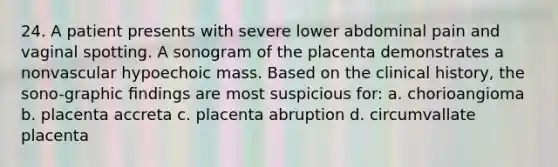 24. A patient presents with severe lower abdominal pain and vaginal spotting. A sonogram of the placenta demonstrates a nonvascular hypoechoic mass. Based on the clinical history, the sono-graphic ﬁndings are most suspicious for: a. chorioangioma b. placenta accreta c. placenta abruption d. circumvallate placenta