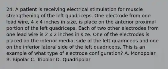 24. A patient is receiving electrical stimulation for muscle strengthening of the left quadriceps. One electrode from one lead wire, 4 x 4 inches in size, is place on the anterior proximal portion of the left quadriceps. Each of two other electrodes from one lead wire is 2 x 2 inches in size. One of the electrodes is placed on the inferior medial side of the left quadriceps and one on the inferior lateral side of the left quadriceps. This is an example of what type of electrode configuration? A. Monopolar B. Bipolar C. Tripolar D. Quadripolar