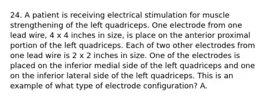 24. A patient is receiving electrical stimulation for muscle strengthening of the left quadriceps. One electrode from one lead wire, 4 x 4 inches in size, is place on the anterior proximal portion of the left quadriceps. Each of two other electrodes from one lead wire is 2 x 2 inches in size. One of the electrodes is placed on the inferior medial side of the left quadriceps and one on the inferior lateral side of the left quadriceps. This is an example of what type of electrode configuration? A.