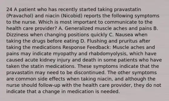 24 A patient who has recently started taking pravastatin (Pravachol) and niacin (Nicobid) reports the following symptoms to the nurse. Which is most important to communicate to the health care provider? A. Generalized muscle aches and pains B. Dizziness when changing positions quickly C. Nausea when taking the drugs before eating D. Flushing and pruritus after taking the medications Response Feedback: Muscle aches and pains may indicate myopathy and rhabdomyolysis, which have caused acute kidney injury and death in some patients who have taken the statin medications. These symptoms indicate that the pravastatin may need to be discontinued. The other symptoms are common side effects when taking niacin, and although the nurse should follow-up with the health care provider, they do not indicate that a change in medication is needed.