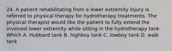 24. A patient rehabilitating from a lower extremity injury is referred to physical therapy for hydrotherapy treatments. The physical therapist would like the patient to fully extend the involved lower extremity while sitting in the hydrotherapy tank. Which A. Hubbard tank B. highboy tank C. lowboy tank D. walk tank