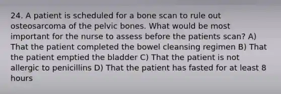 24. A patient is scheduled for a bone scan to rule out osteosarcoma of the pelvic bones. What would be most important for the nurse to assess before the patients scan? A) That the patient completed the bowel cleansing regimen B) That the patient emptied the bladder C) That the patient is not allergic to penicillins D) That the patient has fasted for at least 8 hours