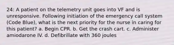 24: A patient on the telemetry unit goes into VF and is unresponsive. Following initiation of the emergency call system (Code Blue), what is the next priority for the nurse in caring for this patient? a. Begin CPR. b. Get the crash cart. c. Administer amiodarone IV. d. Defibrillate with 360 joules