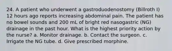 24. A patient who underwent a gastroduodenostomy (Billroth I) 12 hours ago reports increasing abdominal pain. The patient has no bowel sounds and 200 mL of bright red nasogastric (NG) drainage in the past hour. What is the highest priority action by the nurse? a. Monitor drainage. b. Contact the surgeon. c. Irrigate the NG tube. d. Give prescribed morphine.