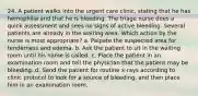 24. A patient walks into the urgent care clinic, stating that he has hemophilia and that he is bleeding. The triage nurse does a quick assessment and sees no signs of active bleeding. Several patients are already in the waiting area. Which action by the nurse is most appropriate? a. Palpate the suspected area for tenderness and edema. b. Ask the patient to sit in the waiting room until his name is called. c. Place the patient in an examination room and tell the physician that the patient may be bleeding. d. Send the patient for routine x-rays according to clinic protocol to look for a source of bleeding, and then place him in an examination room.