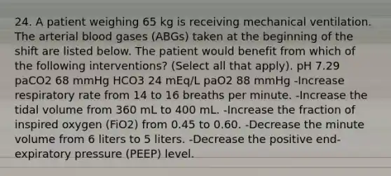 24. A patient weighing 65 kg is receiving mechanical ventilation. The arterial blood gases (ABGs) taken at the beginning of the shift are listed below. The patient would benefit from which of the following interventions? (Select all that apply). pH 7.29 paCO2 68 mmHg HCO3 24 mEq/L paO2 88 mmHg -Increase respiratory rate from 14 to 16 breaths per minute. -Increase the tidal volume from 360 mL to 400 mL. -Increase the fraction of inspired oxygen (FiO2) from 0.45 to 0.60. -Decrease the minute volume from 6 liters to 5 liters. -Decrease the positive end-expiratory pressure (PEEP) level.