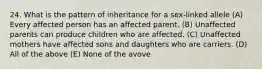 24. What is the pattern of inheritance for a sex-linked allele (A) Every affected person has an affected parent. (B) Unaffected parents can produce children who are affected. (C) Unaffected mothers have affected sons and daughters who are carriers. (D) All of the above (E) None of the avove