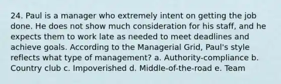 24. Paul is a manager who extremely intent on getting the job done. He does not show much consideration for his staff, and he expects them to work late as needed to meet deadlines and achieve goals. According to the Managerial Grid, Paul's style reflects what type of management? a. Authority-compliance b. Country club c. Impoverished d. Middle-of-the-road e. Team