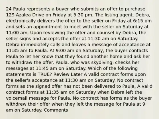 24 Paula represents a buyer who submits an offer to purchase 129 Azalea Drive on Friday at 5:30 pm. The listing agent, Debra, electronically delivers the offer to the seller on Friday at 6:15 pm and sets an appointment to meet with the seller on Saturday at 11:00 am. Upon reviewing the offer and counsel by Debra, the seller signs and accepts the offer at 11:30 am on Saturday. Debra immediately calls and leaves a message of acceptance at 11:35 am to Paula. At 9:00 am on Saturday, the buyer contacts Paula to let her know that they found another home and ask her to withdraw the offer. Paula, who was skydiving, checks her messages at 11:45 am on Saturday. Which of the following statements is TRUE? Review Later A valid contract forms upon the seller's acceptance at 11:30 am on Saturday. No contract forms as the signed offer has not been delivered to Paula. A valid contract forms at 11:35 am on Saturday when Debra left the voicemail message for Paula. No contract has forms as the buyer withdrew their offer when they left the message for Paula at 9 am on Saturday. Comments