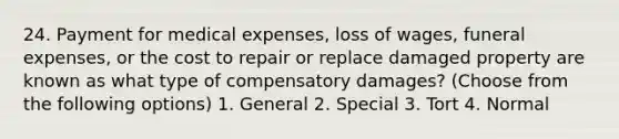 24. Payment for medical expenses, loss of wages, funeral expenses, or the cost to repair or replace damaged property are known as what type of compensatory damages? (Choose from the following options) 1. General 2. Special 3. Tort 4. Normal