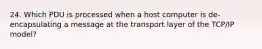 24. Which PDU is processed when a host computer is de-encapsulating a message at the transport layer of the TCP/IP model?