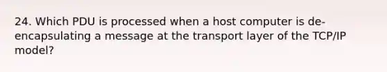 24. Which PDU is processed when a host computer is de-encapsulating a message at the transport layer of the TCP/IP model?