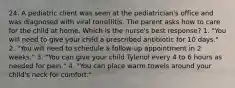 24. A pediatric client was seen at the pediatrician's office and was diagnosed with viral tonsillitis. The parent asks how to care for the child at home. Which is the nurse's best response? 1. "You will need to give your child a prescribed antibiotic for 10 days." 2. "You will need to schedule a follow-up appointment in 2 weeks." 3. "You can give your child Tylenol every 4 to 6 hours as needed for pain." 4. "You can place warm towels around your child's neck for comfort."