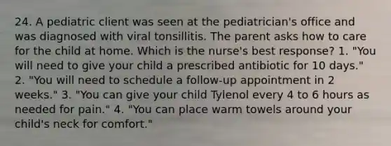 24. A pediatric client was seen at the pediatrician's office and was diagnosed with viral tonsillitis. The parent asks how to care for the child at home. Which is the nurse's best response? 1. "You will need to give your child a prescribed antibiotic for 10 days." 2. "You will need to schedule a follow-up appointment in 2 weeks." 3. "You can give your child Tylenol every 4 to 6 hours as needed for pain." 4. "You can place warm towels around your child's neck for comfort."