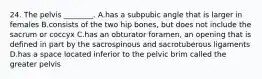 24. The pelvis ________. A.has a subpubic angle that is larger in females B.consists of the two hip bones, but does not include the sacrum or coccyx C.has an obturator foramen, an opening that is defined in part by the sacrospinous and sacrotuberous ligaments D.has a space located inferior to the pelvic brim called the greater pelvis