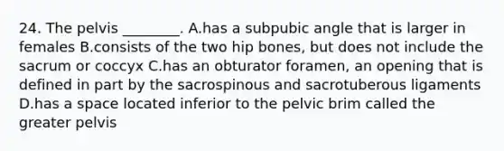 24. The pelvis ________. A.has a subpubic angle that is larger in females B.consists of the two hip bones, but does not include the sacrum or coccyx C.has an obturator foramen, an opening that is defined in part by the sacrospinous and sacrotuberous ligaments D.has a space located inferior to the pelvic brim called the greater pelvis